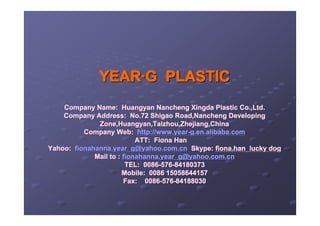 YEAR·G PLASTIC
    Company Name: Huangyan Nancheng Xingda Plastic Co.,Ltd.
    Company Address: No.72 Shigao Road,Nancheng Developing
              Zone,Huangyan,Taizhou,Zhejiang,China
          Company Web: http://www.year-g.en.alibaba.com
                           ATT: Fiona Han
Yahoo: fionahanna.year_g@yahoo.com.cn Skype: fiona.han_lucky dog
             Mail to : fionahanna.year_g@yahoo.com.cn
                        TEL: 0086-576-84180373
                       Mobile: 0086 15058644157
                       Fax: 0086-576-84188030
 