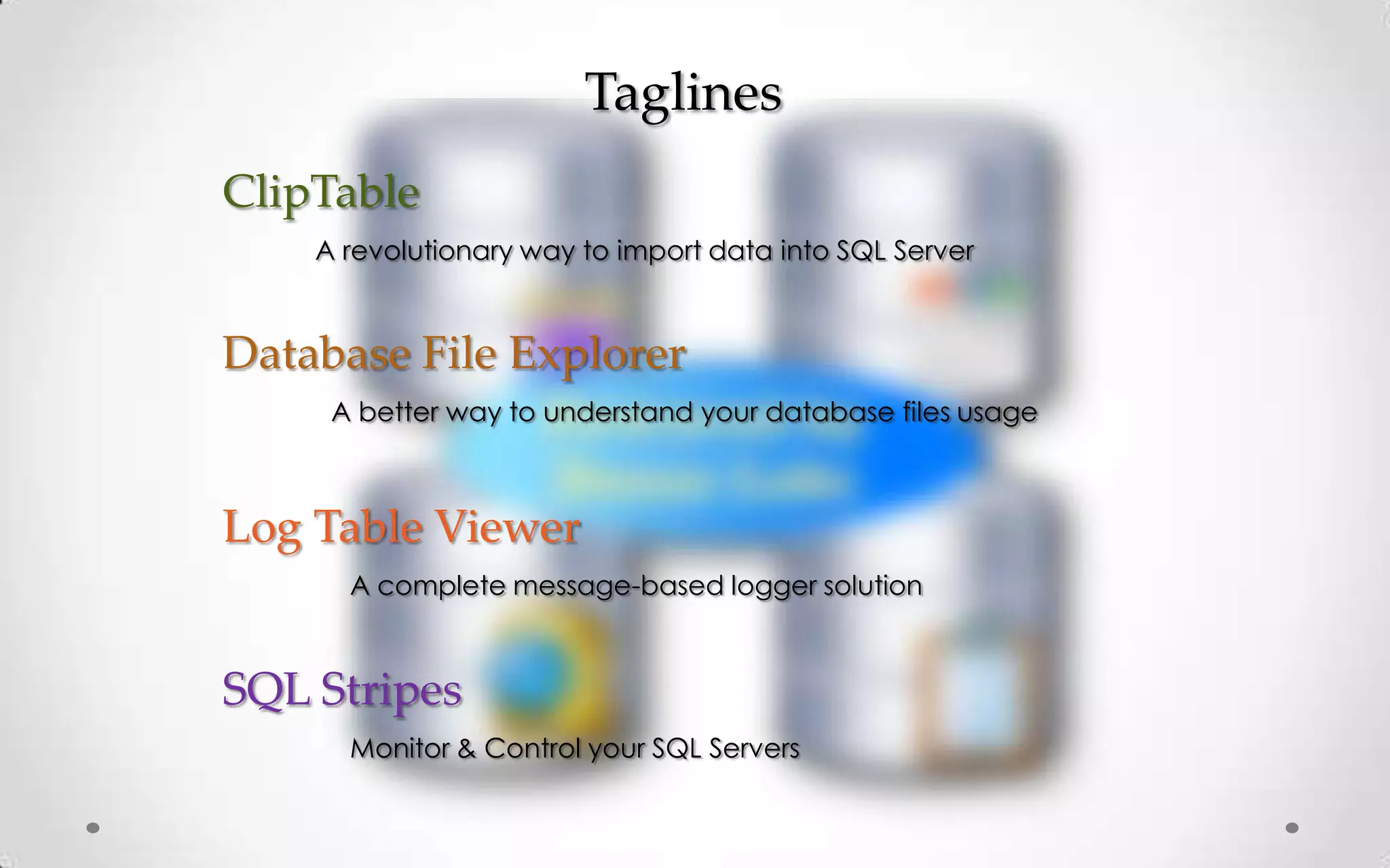 Taglines
ClipTable
    A revolutionary way to import data into SQL Server


Database File Explorer
     A better way to understand your database files usage



Log Table Viewer
      A complete message-based logger solution



SQL Stripes
      Monitor & Control your SQL Servers
 