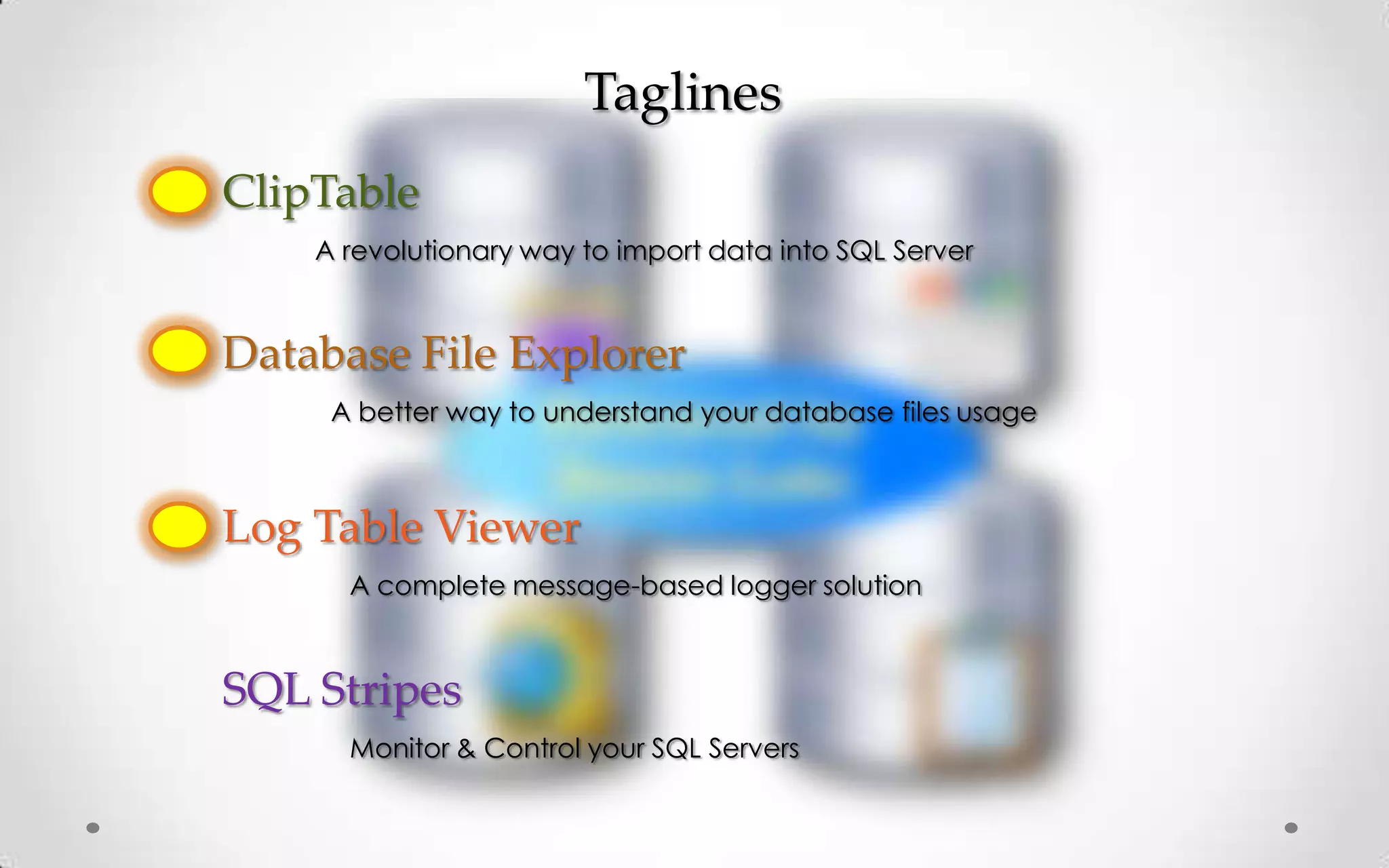 Taglines
ClipTable
    A revolutionary way to import data into SQL Server


Database File Explorer
     A better way to understand your database files usage



Log Table Viewer
      A complete message-based logger solution



SQL Stripes
      Monitor & Control your SQL Servers
 