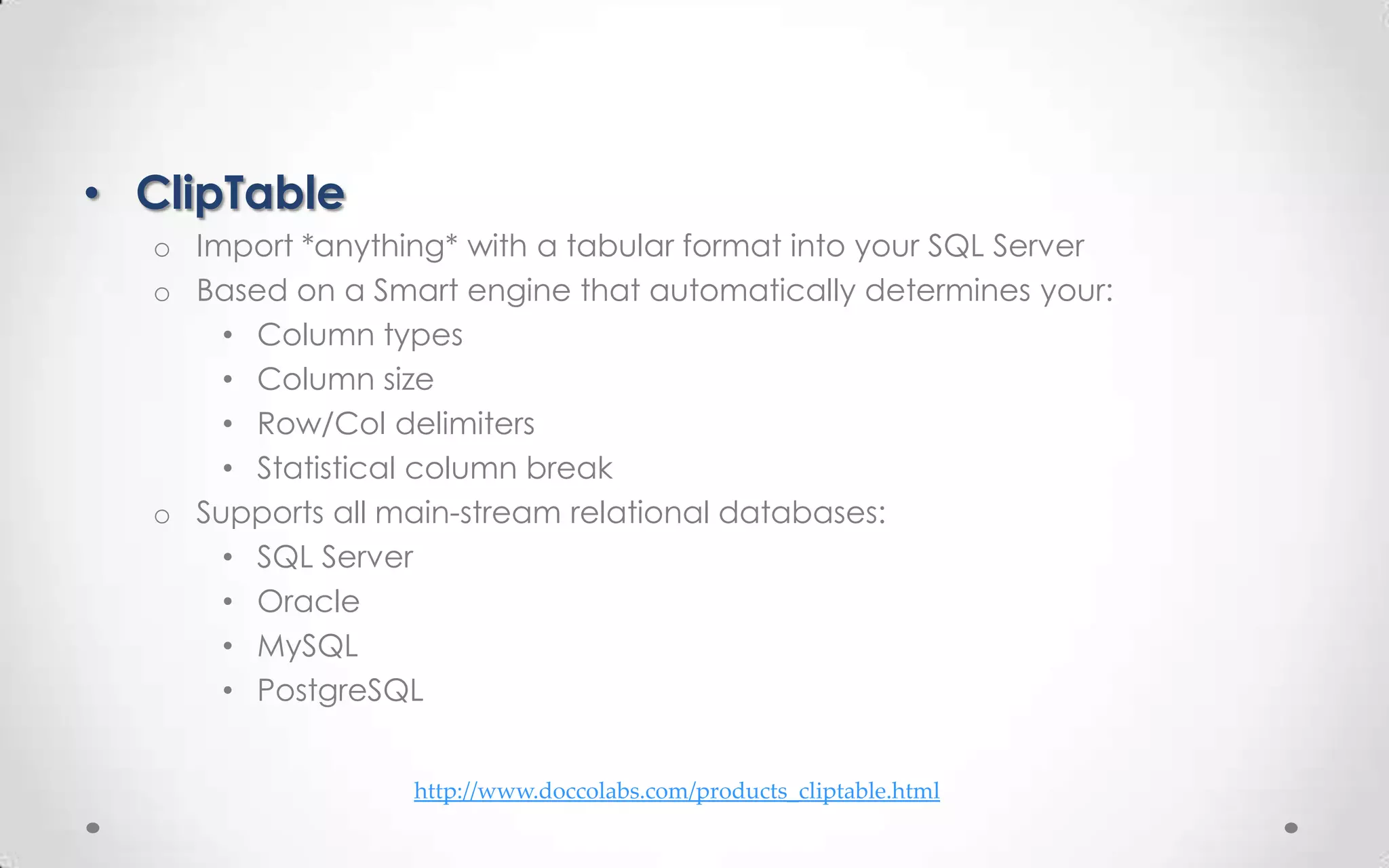 • ClipTable
  o Import *anything* with a tabular format into your SQL Server
  o Based on a Smart engine that automatically determines your:
      • Column types
      • Column size
      • Row/Col delimiters
      • Statistical column break
  o Supports all main-stream relational databases:
      • SQL Server
      • Oracle
      • MySQL
      • PostgreSQL


                  http://www.doccolabs.com/products_cliptable.html
 