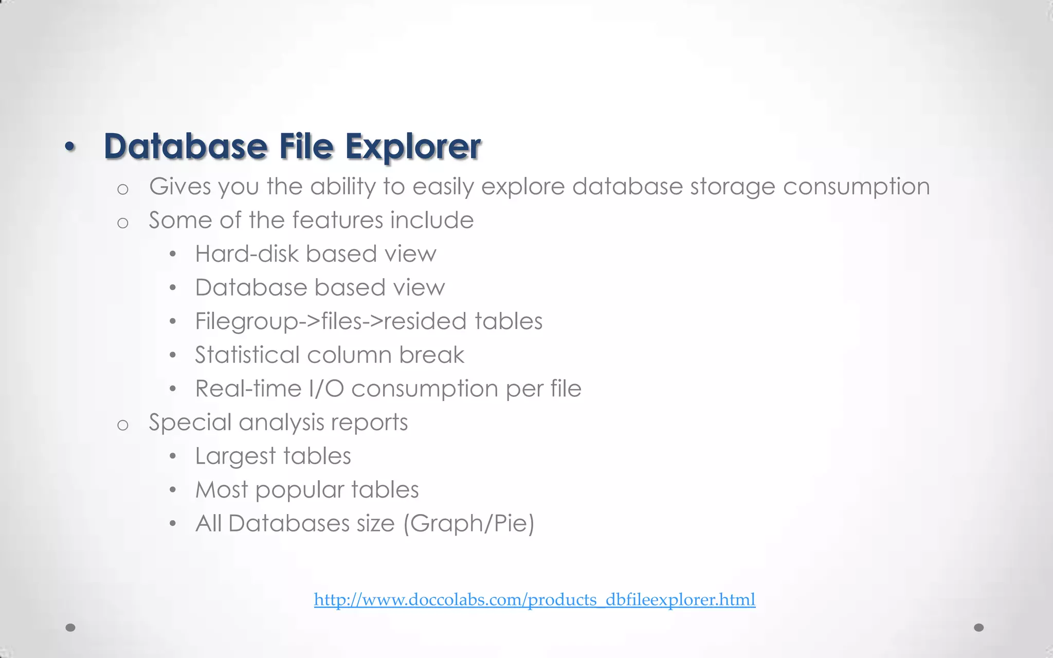 • Database File Explorer
   o Gives you the ability to easily explore database storage consumption
   o Some of the features include
       • Hard-disk based view
       • Database based view
       • Filegroup->files->resided tables
       • Statistical column break
       • Real-time I/O consumption per file
   o Special analysis reports
       • Largest tables
       • Most popular tables
       • All Databases size (Graph/Pie)


                    http://www.doccolabs.com/products_dbfileexplorer.html
 