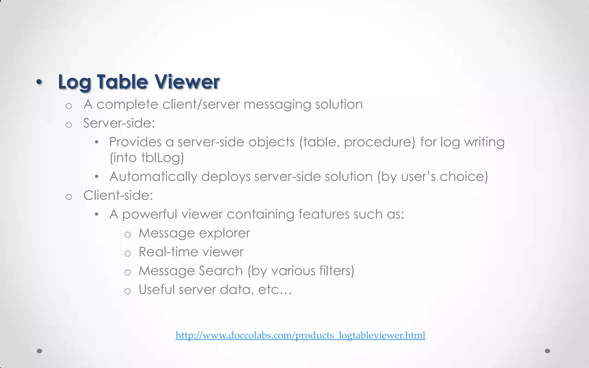 • Log Table Viewer
  o A complete client/server messaging solution
  o Server-side:
      • Provides a server-side objects (table, procedure) for log writing
        (into tblLog)
      • Automatically deploys server-side solution (by user’s choice)
  o Client-side:
      • A powerful viewer containing features such as:
           o Message explorer
           o Real-time viewer
           o Message Search (by various filters)
           o Useful server data, etc…


                   http://www.doccolabs.com/products_logtableviewer.html
 