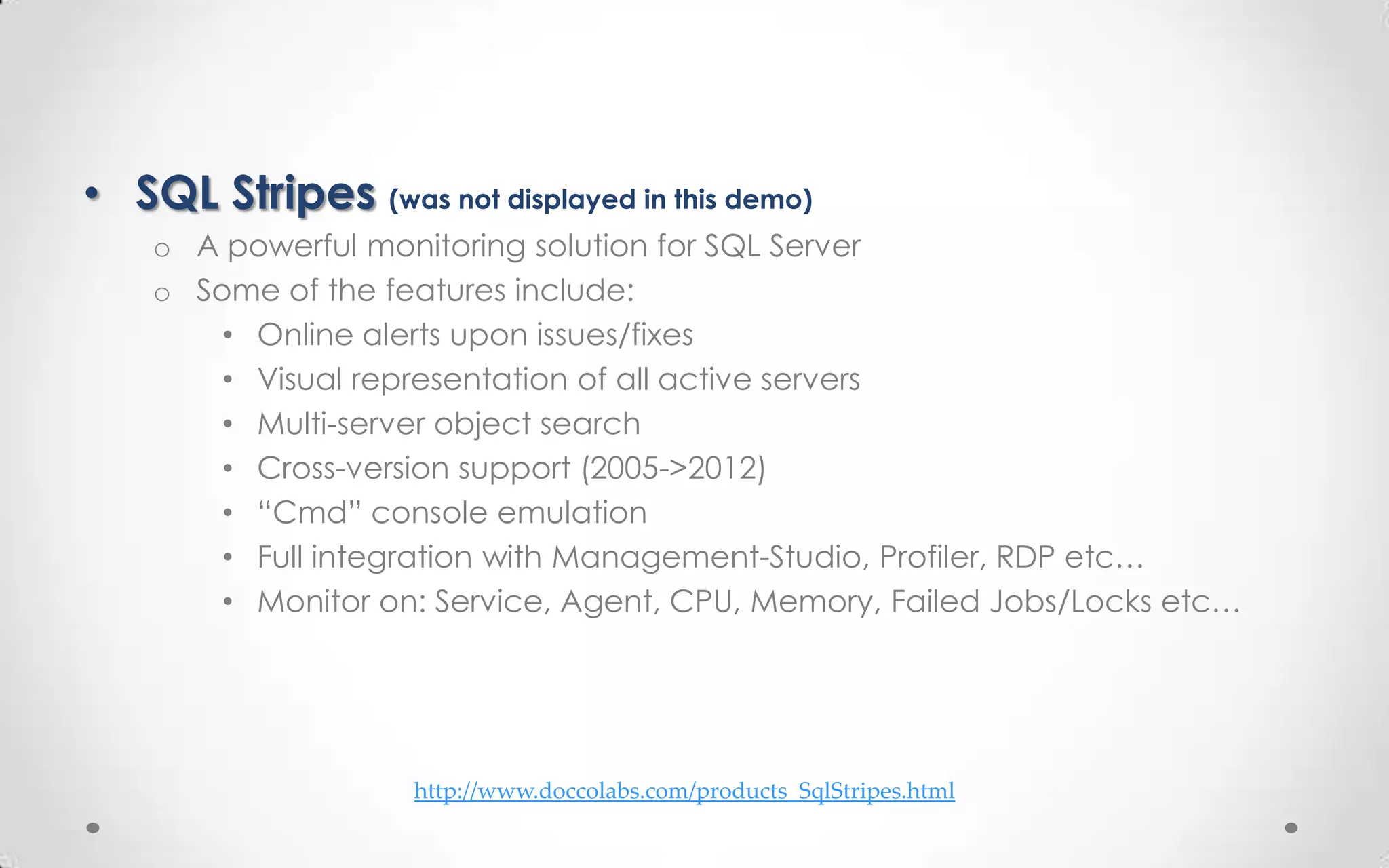 • SQL Stripes (was not displayed in this demo)
    o A powerful monitoring solution for SQL Server
    o Some of the features include:
        • Online alerts upon issues/fixes
        • Visual representation of all active servers
        • Multi-server object search
        • Cross-version support (2005->2012)
        • “Cmd” console emulation
        • Full integration with Management-Studio, Profiler, RDP etc…
        • Monitor on: Service, Agent, CPU, Memory, Failed Jobs/Locks etc…




                    http://www.doccolabs.com/products_SqlStripes.html
 