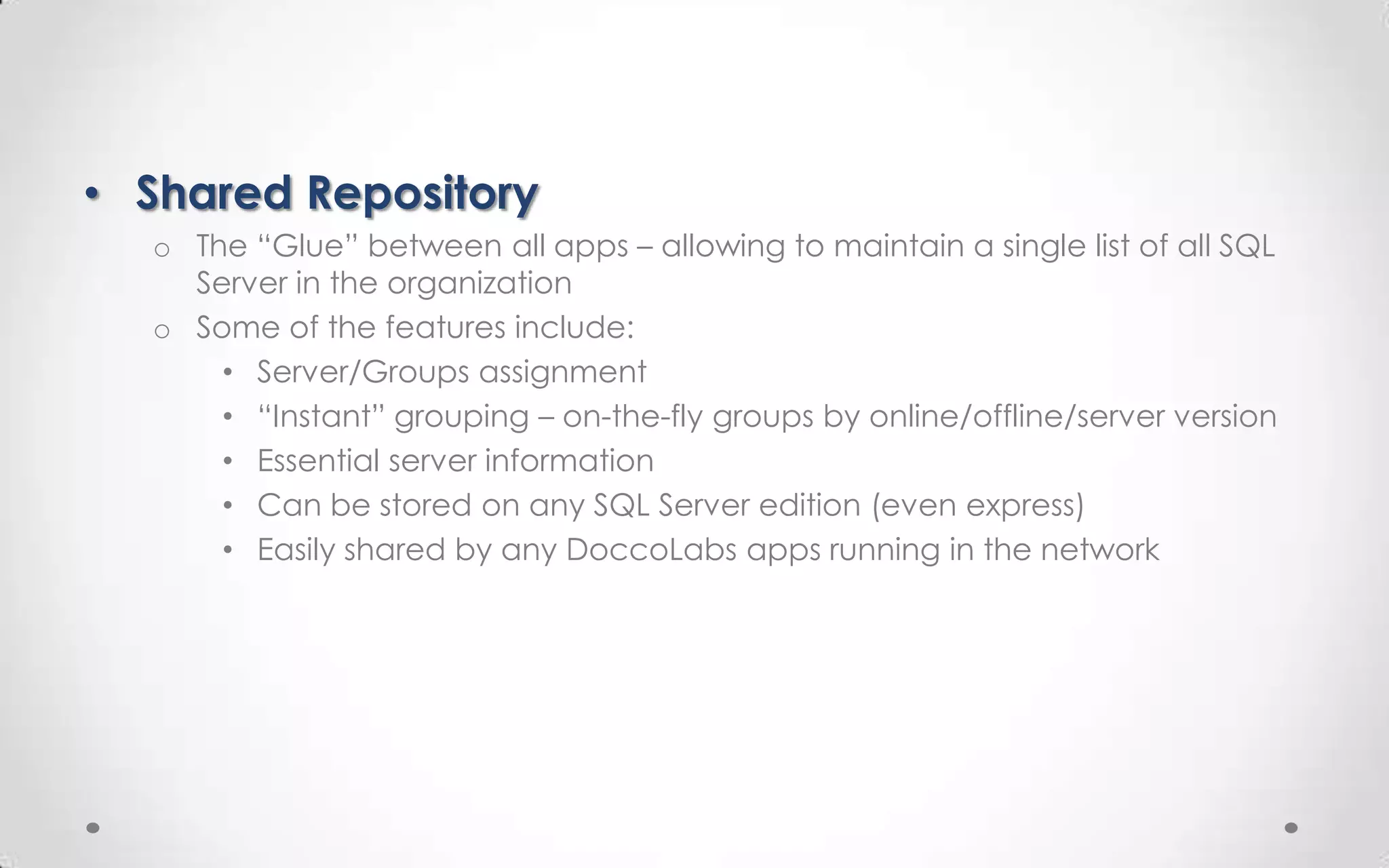 • Shared Repository
  o The “Glue” between all apps – allowing to maintain a single list of all SQL
    Server in the organization
  o Some of the features include:
      • Server/Groups assignment
      • “Instant” grouping – on-the-fly groups by online/offline/server version
      • Essential server information
      • Can be stored on any SQL Server edition (even express)
      • Easily shared by any DoccoLabs apps running in the network
 