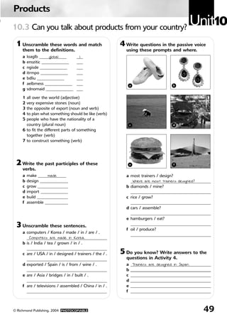 Products
0   10.3 Can you talk about products from your country?
                                                                                              Unit10
     1 Unscramble these words and match                     4 Write questions in the passive voice
         them to the definitions.                             using these prompts and where.
         a   loaglb _____________
                          global       ___
                                        1
         b   enszitic _____________    ___
         c   ngisde _____________      ___
         d   itrmpo _____________      ___
         e   bdliu _____________       ___
         f   aelbmess _____________    ___                        a                   b
         g   sdnomaid _____________    ___

         1 all over the world (adjective)
         2 very expensive stones (noun)
         3 the opposite of export (noun and verb)
         4 to plan what something should be like (verb)
         5 people who have the nationality of a
           country (plural noun)                                  c                   d
         6 to fit the different parts of something
           together (verb)
         7 to construct something (verb)




     2 Write the past participles of these                        e                   f
         verbs.
         a   make _____________
                        made    _                             a most trainers / design?
         b   design ______________                              _______________________________________
                                                                 Where are most trainers designed?
         c   grow ______________ _                            b diamonds / mine?
         d   import _____________                               _______________________________________
         e   build _______________                            c rice / grow?
         f   assemble ___________                               _______________________________________
                                                              d cars / assemble?
                                                                _______________________________________
                                                              e hamburgers / eat?
     3 Unscramble these sentences.                              _______________________________________
                                                              f oil / produce?
         a computers / Korea / made / in / are / .
                                                                _______________________________________
           _______________________________________
             Computers are made in Korea.
         b is / India / tea / grown / in / .
           _______________________________________
         c are / USA / in / designed / trainers / the / .   5 Do you know? Write answers to the
           _______________________________________            questions in Activity 4.
         d exported / Spain / is / from / wine / .            a   _______________________________________
                                                                   Trainers are designed in Japan.
           _______________________________________            b   _______________________________________
         e are / Asia / bridges / in / built / .              c   _______________________________________
           _______________________________________            d   _______________________________________
         f are / televisions / assembled / China / in / .     e   _______________________________________
           _______________________________________            f   _______________________________________



    © Richmond Publishing, 2004 PHOTOCOPIABLE                                                        49
 