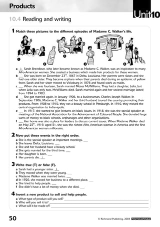 Products
10.4 Reading and writing
                                                                                                 Unit10
 1 Match these pictures to the different episodes of Madame C. Walker’s life.


                                                                       5
                                          3
        1
        1               2   2            3                 4               5                 6
                                                          4                             6

    a ___ Sarah Breedlove, who later became known as Madame C. Walker, was an inspiration to many
        2
      Afro-American women. She created a business which made hair products for these women.
    b ___ She was born on December 23rd, 1867 in Delta, Louisiana. Her parents were slaves and she
      had one older sister. They became orphans when their parents died during an epidemic of yellow
      fever. Sarah and her sister moved to Vicksburg in 1878 and found work as maids.
    c ___ When she was fourteen, Sarah married Moses McWilliams. They had a daughter, Lelia, but
      when Lelia was only two, McWilliams died. Sarah married again and her second marriage lasted
      from 1894 to 1903.
    d ___ She got married again, in January 1906, to a businessman, Charles Joseph Walker. In
      September 1906, Madame C. Walker and her third husband toured the country promoting their
      products. From 1908 to 1910, they ran a beauty school in Pittsburgh. In 1910, they moved the
      central organisation to Indianapolis.
    e ___ In 1917, she started to give lectures on black issues. In 1918, she was the special speaker at
      meetings of the National Association for the Advancement of Coloured People. She donated large
      sums of money to black schools, orphanages and other organisations.
    f ___ Her home was also a place for leaders to discuss current issues. When Madame Walker died
      on May 25th, 1919, aged 51, she was the richest Afro-American woman in America and the first
      Afro-American woman millionaire.

 2 Now put these events in the right order.
    a   She is the special speaker at important meetings. ___
    b   She leaves Delta, Louisiana. ___
    c   She and her husband have a beauty school.
    d   She gets married for the third time. ___
    e   Her daughter is born. ___
    f   Her parents die. ___
                           1

 3 Write true (T) or false (F).
    a   Sarah had a younger sister. ___
                                     F
    b   They moved when they were young. ___
    c   Madame Walker was married twice. ___
    d   In 1920, she moved her business to a different place. ___
    e   She tried to help people. ___
    f   She didn’t have a lot of money when she died. ___

 4 Invent a new product to sell and help people.
    a What type of product will you sell? _________________________________________________________
    b Who will you sell it to? ___________________________________________________________________
    c What will it be made of? __________________________________________________________________



50                                                                  © Richmond Publishing, 2004 PHOTOCOPIABLE
 