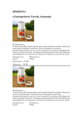 ΠΡΟΙΟΝΤΑ
cΣυμπληρώματα Υγιεινής Διατροφής




Συστατικά
RG 360 κάψουλες
Το Reishi Gano (RG) παρασκευάζεται από μανιτάρι Ganoderma lucidum. Περιέχει μια
ευρεία ποικιλία θρεπτικών συστατικών όπως πολυσακχαρίτες, αδενοσίνη,
τριτερπενοειδή, πρωτεΐνες και ίνες. Για την ετοιμασία του, συλλέγουμε Γανόδερμα από
κόκκινα μανιτάρια 90 ημερών. Η καθημερινή πρόσληψη Reishi Gano (RG) βοηθά στην
ομαλοποίηση όλων των σωματικών λειτουργιών και διατηρεί την υγεία και την ευεξία.
Περιεχόμενα του        360 κάψουλες x
κουτιού                270mg
Τιμή λιανικής: 123,00€
Τιμή μέλους:   98,70€




Συστατικά
RG 90 κάψουλες
Το Reishi Gano (RG) παρασκευάζεται από μανιτάρι Ganoderma lucidum. Περιέχει μια
ευρεία ποικιλία θρεπτικών συστατικών όπως πολυσακχαρίτες, αδενοσίνη,
τριτερπενοειδή, πρωτεΐνες και ίνες. Για την ετοιμασία του, συλλέγουμε Γανόδερμα από
κόκκινα μανιτάρια 90 ημερών. Η καθημερινή πρόσληψη Reishi Gano (RG) βοηθά στην
ομαλοποίηση όλων των σωματικών λειτουργιών και διατηρεί την υγεία και την ευεξία.
Περιεχόμενα του         90 κάψουλες x
κουτιού                 270mg
 