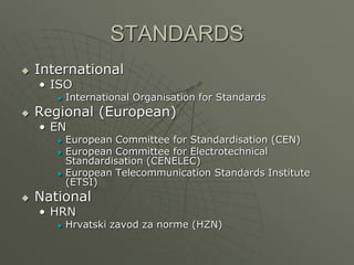 STANDARDS
 International
• ISO
 International Organisation for Standards
 Regional (European)
• EN
 European Committee for Standardisation (CEN)
 European Committee for Electrotechnical
Standardisation (CENELEC)
 European Telecommunication Standards Institute
(ETSI)
 National
• HRN
 Hrvatski zavod za norme (HZN)
 