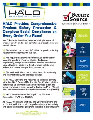 HALO Provides Comprehensive
Product Safety Protection &
Complete Social Compliance on
Every Order You Place!                                     DRINKWARE
HALO Branded Solutions provides multiple levels of
product safety and social compliance protection for our
valued clients.
                                                              BAGS
1) We maintain more than $2 million in product liabilty         &
coverage on the products we sell.                            TOTES

2) We require extensive indemniﬁcation certiﬁcation
from the vendors of our products. And more
importantly, our purchase orders require compliance
                                                             AWARDS
with all federal, state and local product safety laws          &
before our orders are put into production.                 RECOGNITION

3) We work with the most trusted labs, domestically
and internationally, for product testing.                  TECHNOLOGY
                                                             & OFFICE
4) All HALO vendors are required to sign and comply        ACCESSORIES
with the HALO General Conformity Certiﬁcate, detailing
adherence to all internationally recognized labor and
social compliance laws, including California Prop 65 and
the Consumer Product Safety Improvement Act (CPSIA).         CONTACT
                                                               ME
5) HALO maintains membership in the Fair Labor                TODAY!
Association (FLA) and SEDEX.

At HALO, we ensure that you and your customers are
protected with the most comprehensive product safety         APPAREL
and social compliance program available in our industry!

                         DAVE KORONEOS
             Cell: 303.250.1239 | Fax: 303.225.4601
                      dave.koroneos@halo.com
 