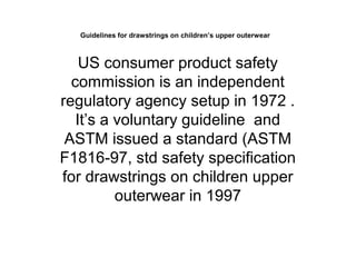Guidelines for drawstrings on children’s upper outerwear
US consumer product safety
commission is an independent
regulatory agency setup in 1972 .
It’s a voluntary guideline and
ASTM issued a standard (ASTM
F1816-97, std safety specification
for drawstrings on children upper
outerwear in 1997
 