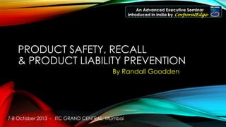 7-8 October 2013 - ITC GRAND CENTRAL, Mumbai
An Advanced Executive Seminar
Introduced in India by CorporatEdge
PRODUCT SAFETY, RECALL
& PRODUCT LIABILITY PREVENTION
By Randall Goodden
 