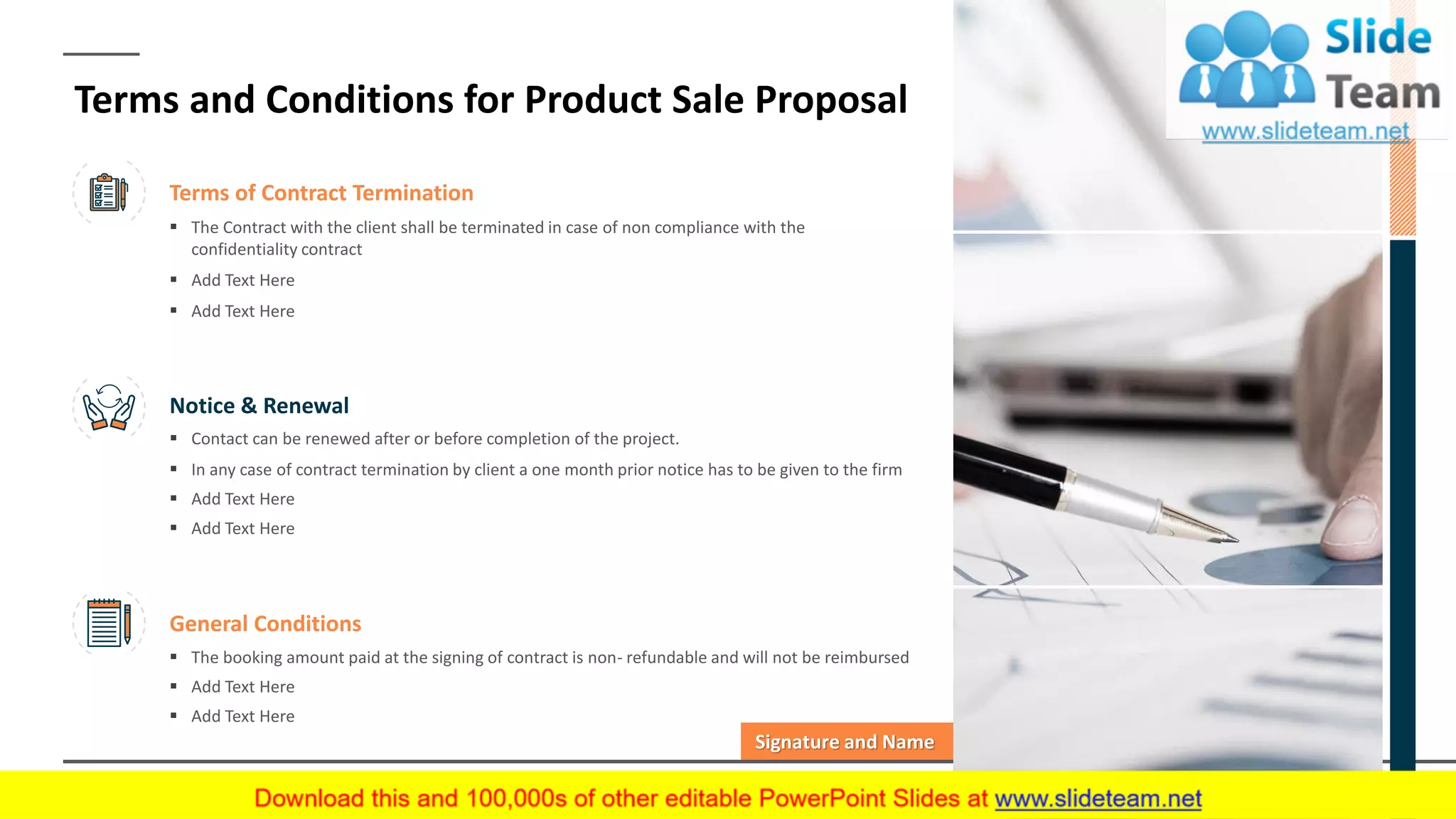 Terms of Contract Termination
▪ The Contract with the client shall be terminated in case of non compliance with the
confidentiality contract
▪ Add Text Here
▪ Add Text Here
Notice & Renewal
▪ Contact can be renewed after or before completion of the project.
▪ In any case of contract termination by client a one month prior notice has to be given to the firm
▪ Add Text Here
▪ Add Text Here
General Conditions
▪ The booking amount paid at the signing of contract is non- refundable and will not be reimbursed
▪ Add Text Here
▪ Add Text Here
Signature and Name
Terms and Conditions for Product Sale Proposal
14
 