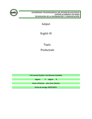 UNIVERSIDAD TECNONOLÓGICA DEL ESTADO DE ZACATECAS
UNIDAD ACADÉMICA DE PINOS
TECNOLOGÍAS DE LA INFORMACIÓN Y COMUNICACIÓN
Subject
English III
Topic:
Productsale
Full nameof Student: Ana Berenice Canizalez
degree: 3 degree: B
Name ofTeacher: Julio Cesar Sánchez
Fecha de entrega :05/07/2013.
 