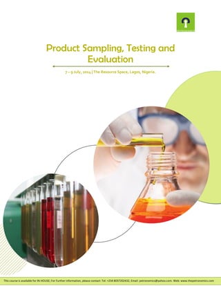 Product Sampling, Testing and
Evaluation
7 – 9 July, 2014 | The Resource Space, Lagos, Nigeria.
This course is available for IN-HOUSE; For Further information, please contact: Tel: +234 8037202432, Email: petronomics@yahoo.com. Web: www.thepetronomics.com
 