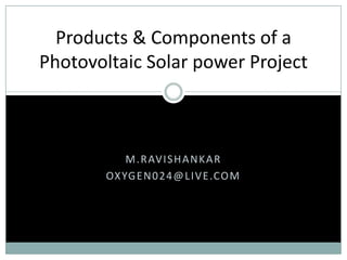 M.RAVISHANKAR
OXYGEN024@LIVE.COM
Products & Components of a
Photovoltaic Solar power Project
 