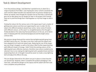 From the previous design, I decided that I wanted to do an advert for a
range of products from BOLT. I was hoping the colour scheme would be the
same and this advert wouldn’t be separate from my previous design but a
follow up instead. Even though this wouldn’t be my final idea, it would still
give me an idea about my can design for later in the project and it would
help me try and find things that I had forgotten on my final image to add in
later.
Picking the colours for the various cans in this layout wasn’t just a matter of
getting some colours and then just organising the cans in order. On this
advert, the different products would have names. Some names fit better
with different colours, so this wasn’t as straightforward as first thought. I
finally decided on the colouring that would feature on the can, all of which
were in-keeping with the restrained background and the bright colour
contrast idea.
My previous design featured the motion blurred lightning bolt going from
the BOLT text to the can. This idea is one that I took onto this advert and
then adapted it to fit with the advert style. Reducing the size of the shape
was one thing I changed, as well as the colour. After further experimenting
with different shades of orange, I didn’t think the existing colours of the
lightning bolt were effective anymore, therefore new colours needed op be
selected. Due to me making the lightning bolt with a gradient level and then
duplicating them all, In thought it would be easier to create a new lightning
bolt and adjust the effects this way.
The can designs featured on the advert are just in place to show how the
can would look. However, when I complete the product packaging in the
next task, I will add the designs to this layout and the advert will then look
more complete and professional.
Task 6: Advert Development
 