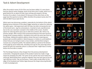 After the product names of all of the cans has been added, it’s now clearer
that the opacity needs changing. Some of the fonts aren’t visible, which isn’t a
good feature for an advert to have, been striking and viewed is the key
function of an advert. It also doesn’t fit because all the other fonts on the
page have the opacity turned to 100%, therefore the product names don’t fit
with the BOLT house style this far.
White space was becoming a problem, especially for the bottom of the advert.
Making various elements of the advert bigger would be an option for reducing
the white space. I did experiment with this idea, but after increasing the size
of the brand name , tag-line and products, it started to look unprofessional,
due to the cans now been cramped in the middle of the screen. Another
option for reducing white space was to add more content, like I did on my
previous design. After trying to find conventional features that were found in
energy drinks company adverts, I decided to stick with the same two from my
final design. Adding the website address shows that you’re opening your
product up to another platform. Advertising your e-media on a print platform
shows that you are trying to reach a mass market, and therefore trying to
increase you companies profile. The website address is joined at the bottom
of the page by social media links. Deciding not to go for the colourings which
would link with my corporate colours is a decision that I might have to review
before the final idea is created.
The final design features a few changes from the previous development
screenshots. Changing the opacity of the product names has made a huge
impact by changing very little. The same can be said for the social media link
colouring. Rotoscoping them using the magnetic lasso tool was easy to do and
I got effective results. Like my final piece, I had to add a stroke effect to the
edge of the Facebook and Twitter logos because the shape colouring blended
in with my background.
Task 6: Advert Development
 