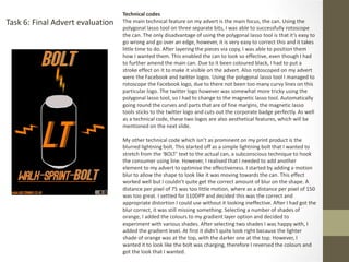 Task 6: Final Advert evaluation
Technical codes
The main technical feature on my advert is the main focus, the can. Using the
polygonal lasso tool on three separate bits, I was able to successfully rotoscope
the can. The only disadvantage of using the polygonal lasso tool is that it’s easy to
go wrong and go over an edge, however, it is very easy to correct this and it takes
little time to do. After layering the pieces via copy, I was able to position them
how I wanted them. This enabled the can to look so effective, even though I had
to further amend the main can. Due to it been coloured black, I had to put a
stroke effect on it to make it visible on the advert. Also rotoscoped on my advert
were the Facebook and twitter logos. Using the polygonal lasso tool I managed to
rotoscope the Facebook logo, due to there not been too many curvy lines on this
particular logo. The twitter logo however was somewhat more tricky using the
polygonal lasso tool, so I had to change to the magnetic lasso tool. Automatically
going round the curves and parts that are of fine margins, the magnetic lasso
tools sticks to the twitter logo and cuts out the corporate badge perfectly. As well
as a technical code, these two logos are also aesthetical features, which will be
mentioned on the next slide.
My other technical code which isn’t as prominent on my print product is the
blurred lightning bolt. This started off as a simple lightning bolt that I wanted to
stretch from the ‘BOLT’ text to the actual can, a subconscious technique to hook
the consumer using line. However, I realised that I needed to add another
element to my advert to optimise the effectiveness. I started by adding a motion
blur to allow the shape to look like it was moving towards the can. This effect
worked well but I couldn’t quite get the correct amount of blur on the shape. A
distance per pixel of 75 was too little motion, where as a distance per pixel of 150
was too great. I settled for 110DPP and decided this was the correct and
appropriate distortion I could use without it looking ineffective. After I had got the
blur correct, it was still missing something. Selecting a number of shades of
orange, I added the colours to my gradient layer option and decided to
experiment with various shades. After selecting two shades I was happy with, I
added the gradient level. At first it didn't quite look right because the lighter
shade of orange was at the top, with the darker one at the top. However, I
wanted it to look like the bolt was charging, therefore I reversed the colours and
got the look that I wanted.
 