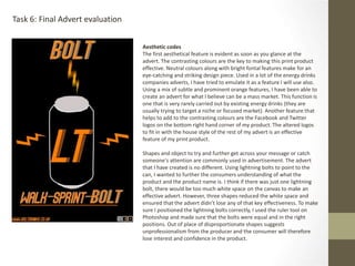 Task 6: Final Advert evaluation
Aesthetic codes
The first aesthetical feature is evident as soon as you glance at the
advert. The contrasting colours are the key to making this print product
effective. Neutral colours along with bright fontal features make for an
eye-catching and striking design piece. Used in a lot of the energy drinks
companies adverts, I have tried to emulate it as a feature I will use also.
Using a mix of subtle and prominent orange features, I have been able to
create an advert for what I believe can be a mass market. This function is
one that is very rarely carried out by existing energy drinks (they are
usually trying to target a niche or focused market). Another feature that
helps to add to the contrasting colours are the Facebook and Twitter
logos on the bottom right hand corner of my product. The altered logos
to fit in with the house style of the rest of my advert is an effective
feature of my print product.
Shapes and object to try and further get across your message or catch
someone's attention are commonly used in advertisement. The advert
that I have created is no different. Using lightning bolts to point to the
can, I wanted to further the consumers understanding of what the
product and the product name is. I think if there was just one lightning
bolt, there would be too much white space on the canvas to make an
effective advert. However, three shapes reduced the white space and
ensured that the advert didn’t lose any of that key effectiveness. To make
sure I positioned the lightning bolts correctly, I used the ruler tool on
Photoshop and made sure that the bolts were equal and in the right
positions. Out of place of disproportionate shapes suggests
unprofessionalism from the producer and the consumer will therefore
lose interest and confidence in the product.
 
