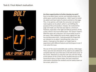 Task 6: Final Advert evaluation
Are there opportunities to further develop my work?
Due to my advert been concise and relatively empty, the
white space could be developed on. I didn’t want to clutter
my advert and have loads of content and text on the page.
This, in my opinion, will make the consumer not want to
read or glance at my advert, which is not fulfilling the
purpose of the print product. Instead, I de-cluttered the
page and made sure that text was kept to a minimum.
However, especially in the right and left top portions of the
screen, there is too much white space. The reason I haven’t
filled the space yet is because I am unsure what to put in
the space. After adding the social media, digital link, tag-
line and decorative item, I had exhausted the things that
are relevant on an advert. Everything that is key to an
advert, I have got on the advert, so I might have to
experiment with different features and techniques to see if
I can solve this issue.
The size of the social media/QR code could be a little larger.
These were the last elements of my advert to be added and
complied with the size of the text on the left hand corner of
the screen. Matched up using the ruler tool, the two things
at the bottom of the screen are the smallest because as the
hierarchical status in layout states, the least important
information should be the smallest and the lowest down on
the screen, which it is.
 