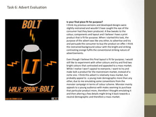 Is your final piece fit for purpose?
I think my previous versions and developed designs were
slightly restrained and wouldn’t have caught the eye of the
consumer had they been produced. A few tweaks to the
colour, components and layout and I believe I have a print
product that is fit for purpose. When I started this task, the
purpose of the advert was like any other, to advertise and try
and persuade the consumer to buy the product on offer. I think
the restrained background colour with the bright and striking
contrasting orange fulfils the conventional striking nature of
advertisements.
Even though I believe this final layout is fit for purpose, I would
still like to experiment with other colours and try and find two
bright colours that contrasted and appealed to a mass market.
While I realise I won’t appeal to everyone, I want to try and
make bolt a product for the mainstream market, instead of a
niche one. I think this advert is relatively mass market, but
probably appeal to a young male demographic more than any
other, due to me emulating some conventions from the
monster campaign in terms of colour scheme. Monster mainly
appeals to a young audience with males seeming to purchase
that particular product more, therefore I thought emulating it
and then altering a few details might bring it back towards a
neutral demographic and therefore a mass market.
Task 6: Advert Evaluation
 