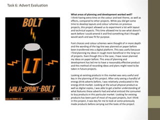 What areas of planning and development worked well?
I think having extra time on the colour and text theme, as well as
effects, compared to other projects. While you did get some
time to develop layouts and colour schemes on previous
projects, this project allowed us to experiment a lot with layout
and technical aspects. This time allowed me to see what doesn’t
work before I could amend it and find something that I thought
would work and was fit for purpose.
Font choices and colour schemes were thought of in more depth
and the wording of the tag-line was planned on paper before
been transferred into a digital platform. This was useful because
I find planning my ideas in rough more beneficial in the long run
of projects. Even though this is the case, I have never planned
my ideas on paper before. This area of planning and
development has led me to have a reasonably effective product
and this method of recording ideas and plans might need to be
taken in future projects.
Looking at existing products in this market was very useful and
key in the planning of this project. After only seeing a handful of
energy drink adverts before, I was relatively uneducated in the
energy drink market. Looking at the actual physical product as
well as digital copies, I was able to get a better understanding of
what features these adverts had and what enticed the consumer
to buy products in this particular market. Looking for existing
products has been part of most of my past projects, but I think
in this project, it was key for me to look at some previously
made products before carrying out the tasks of the project.
Task 6: Advert Evaluation
 