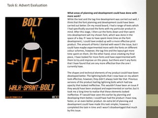 What areas of planning and development could have done with
more work?
While the text and the tag-line development was carried out well, I
think that the font planning and development could have been
carried out better. On my mood board, I had a range of texts which
I had specifically sourced the fonts with my particular product in
mind. After this stage, I then cut the fonts down and then went
into development wit my chosen font, which was done in the
space of a day. If I was to have spent more time on the font
development, I could have ended up with a more effective print
product. The amount of fonts I started with wasn’t the issue, but I
could have maybe experimented more with the fonts on different
colour schemes, however, the tag-line and the layout got more
time spent on them. On the other hand, since creating my final
piece, I have looked for more fonts and have experimented with
them to try and improve on this piece, but there aren’t any fonts
that I have found that are any more effective than the one I
currently have.
The shapes and technical elements of my product could have been
developed better. The lightning bolts that I now have on my advert
look effective, however, they didn’t always look like that. Previous
versions of the product had big lightning bolts which had low
opacity that looked ineffective. This wouldn’t have been an issue if
they would have been analysed and experimented on earlier, but it
took me a long time to realise that these elements looked
ineffective. If I would have seen this earlier by planning and
developing them better, I could have had the product I have now,
faster, or an even better product. An extra bit of planning and
development could have made this task simpler, however, I
completed the task in time and I wasn’t disadvantaged that much
by this issue.
Task 6: Advert Evaluation
 