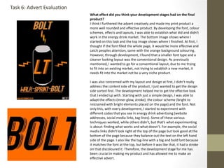 What effect did you think your development stages had on the final
product?
I think I furthered the advert creatively and made my print product a
more well rounded and effective product. By developing the font, colour
schemes, effects and layouts, I was able to establish what did and didn't
work in the energy drink market. The bottom image shows where I
started on this task and the top image shows where I finished. At first, I
thought if the font filled the whole page, it would be more effective and
catch peoples attention, same with the orange background colouring.
However, through development, I found that a smaller font type and a
cleaner looking layout was the conventional design. As previously
mentioned, I wanted to go for a conventional layout, due to me trying
to fit into an existing market, not trying to establish a new market, it
needs fit into the market not be a very niche product.
I was also concerned with my layout and design at first, I didn’t really
address the content side of the product, I just wanted to get the design
side sorted first. The development helped me to get the effective look
that I ended up with. Starting with just a simple design, I was able to
adapt the effects (inner glow, stroke), the colour scheme (bright to
restrained with bright elements placed on the page) and the font. Not
only this, with every development, I started to experiment with
different codes that you see in energy drink advertising (website
addresses, social media links, tag-lines). Some of these various
techniques worked, while others didn’t, but that’s what experimenting
is about: finding what works and what doesn’t. For example, the social
media links didn’t look right at the top of the page but look good at the
bottom of the page because they balance out the text on the left hand
side of the page. I also like the tag-line with a big and bold font because
it matches the font at the top, but before it was like that, it had a stroke
on that discoloured it. Therefore, the development stage for me has
been crucial in making my product and has allowed me to make an
effective advert.
Task 6: Advert Evaluation
 