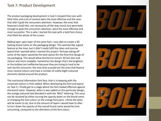 Task 7: Product Development
The product packaging development in task 5 showed that cans with
little titles and a lot of content were the least effective and the ones
that didn’t grab the consumers attention. However, the ones that
featured a bold title, not necessarily all the way round, but were bold
enough to grab the consumers attention, were the most effective and
most successful. This is why I started this task with a bold font choice
that filled the whole of the screen.
Adding layer upon layer of the same font, I was able to create a 3D
looking brand name on the packaging design. This seemed like a good
feature at the time, but it didn’t really fulfil the clean and concise
layout that I wanted when I started this project. Perhaps taking off
some of the layers would be the best option for the final first design of
my packaging. This would allow the font to remain 3D but also look
clearer and more readable. Sometimes the design that’s the brightest
or the boldest are ineffective because they are trying to hard to be
seen by the consumer, the ones that succeed are the ones that feature
most neutral colours and have a number of subtle bight coloured
elements dotted around the product.
The nutritional information font face, that is in keeping with the
corporate colours is then added. When developing the font and layout
on Task 5, I finally got to a stage where the font looked effective against
the brand name. However, when it was added on this particular design,
the orange coloured text blended in with the ‘BOLT’ lettering. This issue
can be resolved by either turning the opacity down on the brand name
or changing the font colour on the orange font parts. I think the latter
will be easier to do, due to the amount of layers I would have to alter
to turn down the opacity of the overall brand name would be time
consuming, compared to the alteration of the font colour.
 