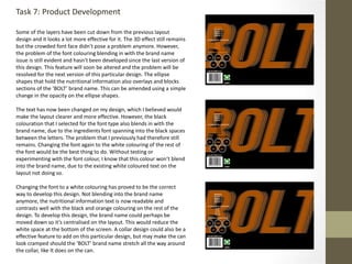 Task 7: Product Development
Some of the layers have been cut down from the previous layout
design and it looks a lot more effective for it. The 3D effect still remains
but the crowded font face didn’t pose a problem anymore. However,
the problem of the font colouring blending in with the brand name
issue is still evident and hasn't been developed since the last version of
this design. This feature will soon be altered and the problem will be
resolved for the next version of this particular design. The ellipse
shapes that hold the nutritional information also overlays and blocks
sections of the ‘BOLT’ brand name. This can be amended using a simple
change in the opacity on the ellipse shapes.
The text has now been changed on my design, which I believed would
make the layout clearer and more effective. However, the black
colouration that I selected for the font type also blends in with the
brand name, due to the ingredients font spanning into the black spaces
between the letters. The problem that I previously had therefore still
remains. Changing the font again to the white colouring of the rest of
the font would be the best thing to do. Without testing or
experimenting with the font colour, I know that this colour won’t blend
into the brand name, due to the existing white coloured text on the
layout not doing so.
Changing the font to a white colouring has proved to be the correct
way to develop this design. Not blending into the brand name
anymore, the nutritional information text is now readable and
contrasts well with the black and orange colouring on the rest of the
design. To develop this design, the brand name could perhaps be
moved down so it’s centralised on the layout. This would reduce the
white space at the bottom of the screen. A collar design could also be a
effective feature to add on this particular design, but may make the can
look cramped should the ‘BOLT’ brand name stretch all the way around
the collar, like It does on the can.
 