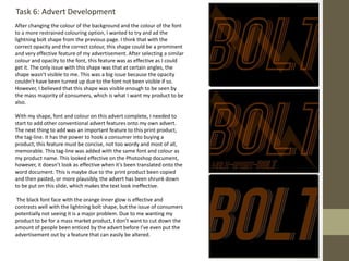 Task 6: Advert Development
After changing the colour of the background and the colour of the font
to a more restrained colouring option, I wanted to try and ad the
lightning bolt shape from the previous page. I think that with the
correct opacity and the correct colour, this shape could be a prominent
and very effective feature of my advertisement. After selecting a similar
colour and opacity to the font, this feature was as effective as I could
get it. The only issue with this shape was that at certain angles, the
shape wasn’t visible to me. This was a big issue because the opacity
couldn’t have been turned up due to the font not been visible if so.
However, I believed that this shape was visible enough to be seen by
the mass majority of consumers, which is what I want my product to be
also.
With my shape, font and colour on this advert complete, I needed to
start to add other conventional advert features onto my own advert.
The next thing to add was an important feature to this print product,
the tag-line. It has the power to hook a consumer into buying a
product, this feature must be concise, not too wordy and most of all,
memorable. This tag-line was added with the same font and colour as
my product name. This looked effective on the Photoshop document,
however, it doesn’t look as effective when it’s been translated onto the
word document. This is maybe due to the print product been copied
and then pasted, or more plausibly, the advert has been shrunk down
to be put on this slide, which makes the text look ineffective.
The black font face with the orange inner glow is effective and
contrasts well with the lightning bolt shape, but the issue of consumers
potentially not seeing it is a major problem. Due to me wanting my
product to be for a mass market product, I don't want to cut down the
amount of people been enticed by the advert before I’ve even put the
advertisement out by a feature that can easily be altered.
 
