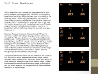 Task 7: Product Development
Moving back to the more traditional and preferred method of laying
out the packaging is an indication that I may decide to use this sort of
layout for my final design. Adding the brand name in the middle of the
layout and adding a lightning bolt above gives the impression that
there will be more content added below the brand name. However, at
this stage, I haven’t decided what this section will feature, I just knew
that I wanted to experiment with a centralised brand name. The collar
design of the can is another feature that has been restored to my
layout. I think without this feature, the can has too much white space
featured on it.
Sticking to the corporate colours, the ingredients and flavourings
information is added to the design. Staying centralised with the text
layout, I feel as if because the brand name is centralised, I don’t want
to end up with a boringly constructed product that looks professional,
but isn’t striking and doesn’t entice the consumer. At this stage, I’m still
thinking about what could fill the white space at the bottom of the
screen. A design similar to that of my avert could be a good way to
make an effective product, while keep the consistency with the design
elements, therefore creating a familiarisation with the consumer
through corporate colours and the company logo.
Adding the nutritional information next was the feature that I was least
sure about on this design. Adapted from the table design., I had to
decided to set the information out in a column system. Even though it’s
not as effective as the ellipse shapes on the previous design, I wanted
to further experiment on this feature and try and get another original
idea, just in case my ellipse tool idea goes wrong or doesn’t look how I
expected to on my final design.
 