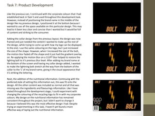 Task 7: Product Development
Like the previous can, I continued with the corporate colours that I had
established back in Task 5 and used throughout this development task.
However, instead of positioning the brand name in the middle of the
design like my previous design, I positioned it at the bottom because I
wanted to use all the space available on this particular design. This may
lead to it been less clear and concise than I wanted but it would be full
of content and striking to the consumer.
Adding the collar design from the previous layout, the design was now
framed and just needed the content I wanted to make up the rest of
the design, while trying to come up with how my logo can be displayed.
In the end, I use the same colouring on the logo, but I just increased
the size of the shape. However, when I increased the size of the bolt,
the motion blur faded off the shape and it just had the gradient overlay
on. Re-applying the motion blur on a 111PT blur helped to restore the
lighting bolt to it’s previous blur level. After adding my brand name at
the bottom of the screen and having my collar design added, I wanted
to make the lightning bolt stretch all the way from the bottom of the
collar to the ‘L’ of my brand name, giving it the visual appearance that
it’s striking the lettering.
Next, the addition of the nutritional information. Continuing with the
preferred style of setting this information out, this was fit onto the
design. All the other content was included as normal and all that was
missing was the ingredients and flavourings information. Like I have
stated throughout the development stage, I could experiment with
changing the colouring of the recycling logo to fit in with my corporate
colours. My design on the nutritional information has remained
consistent throughout the project, but I didn’t want to change it
because I believed this was the most effective design I had. Despite
trying an experimenting in this task, I haven’t yet found a more
effective way of laying out the nutritional information.
 