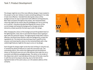 Task 7: Product Development
This design might be one of the most effective designs I have created in
this project so far, but I believe it needs something adding to it to make
it look more effective. I decided that altering the colour of the
background was he way to experiment with different striking features.
Been kept consistent throughout the project, the restrained black
colouring might be the reason why this packaging can’t be as enticing
as it could be. I therefore decided that flipping the colours of the
current design and having the background as orange and other
elements as black would be the best way to alter the design.
After changing the colours of the background and the gradient level on
the lightning bolt, it was clear to see that this feature wasn't going to
work with this particular layout. The lightning bolt shape didn’t look as
effective, the brand name blends in with the background, as does the
ingredients list. This bold and risky technique hasn’t paid ff on this
occasion and restoring the colours to the restrained black with a few
subtle bright features might be the way to carry on my design.
Even though this design might not be the most striking or colourful can,
it certainly has plenty of features to catch the consumers eye. The
contrasting colours, the motion blur lighting bolt and the bold font
choice on the brand name are just a few features that make this can a
successful and effective packaging design. The white on the stroke of
the ellipse tool, which I worried about at the start of the task, now fits
in with the rest of my layout colouring, due to the font of the
ingredients been of the same colour, as is the website address of the
company.
 