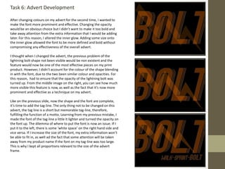 Task 6: Advert Development
After changing colours on my advert for the second time, I wanted to
make the font more prominent and effective. Changing the opacity
would be an obvious choice but I didn’t want to make it too bold and
take away attention from the extra information that I would be adding
later. For this reason, I altered the inner glow. Adding some size onto
the inner glow allowed the font to be more defined and bold without
compromising any effectiveness of the overall advert.
I thought when I changed the advert, the previous problem of the
lightning bolt shape not been visible would be non existent and the
feature would now be one of the most effective pieces on my print
product. However, I didn’t account for the colour of the shape blending
in with the font, due to the two been similar colour and opacities. For
this reason, had to ensure that the opacity of the lightning bolt was
turned up. From the middle image on the right, you can see how much
more visible this feature is now, as well as the fact that it’s now more
prominent and effective as a technique on my advert.
Like on the previous slide, now the shape and the font are complete,
it’s time to add the tag-line. The only thing not to be changed on this
advert, the tag line is a short but memorable tag-line, therefore,
fulfilling the function of a motto. Learning from my previous mistake, I
made the font of the tag-line a little it lighter and turned the opacity on
the font up. The dilemma of where to put the font is now an issue. If I
put it to the left, there is some ‘white space’ on the right hand side and
vice versa. If I increase the size of the font, my extra information won’t
be able to fit in, as well ad the fact that some attention will be taken
away from my product name if the font on my tag-line was too large.
This is why I kept all proportions relevant to the size of the advert
frame.
 