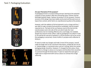 Are your final pieces fit for purpose?
A packaging function is to look striking and eye-catching to the potential
customer of your product. With the contrasting colour scheme and the
bold lightning bolt shape, I believe my product is fit for purpose. Previous
versions of this design have been badly constructed and focused more on
layout than content, which led to an unprofessional quality to the product.
However, with the addition of formal elements such as shape and line, I
was able to make a product that would be marketable, had this project
required me to. The back of the can features most of the text ton the
overall product and is the side of the can which looks the most
professional, due to it looking effective and, surprisingly, not crowded,
despite the amount of text. When I add my packaging to my advert in task
6, this will be the real test of whether it is fit for purpose, but as far as just
the packaging is concerned, I think it fulfils it’s purpose and is effective at
doing so.
If I were to make any changes and make it more fit for purpose, I would
make the beige text on the nutritional information, orange like the rest of
it. I believe beige is a restrained colour and isn’t striking, which the overall
packaging design should be. However, if I changed the font colour, there
would be no change in colours on my layout and therefore there would be
no contrast through the fontal style. If I were to repeat this task again, I
might have to experiment with various colours to contrast the orange
colouring.
Task 7: Packaging Evaluation
 
