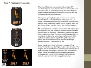 What areas of planning and development worked well?
Like all development tasks, this one helped me decide what works
and doesn’t work on my packaging design. The areas of my can
design that were developed on throughout the process and how
this helped me make a better product:
•The separate lightning bolt shape and brand name was one
aspect of the can I wanted to develop. Previously in task 7, I
created a design which incorporated the letters of my brand name
spanning round the whole of the can. Due to the white space and
lack of collar design, I decided that the two should be separate.
•My corporate colours have been experimented with and changed
at many pints in this task. Starting as Black and orange as my two
primary colours on the design, I developed it to also include white
colouring within the layout. This is therefore following on from my
advert design and showing continuity on my house style. If this
product was to be made, it’s important to get the consumer
familiar with your corporate colours, so continuity through
different mediums is a good way to do this.
•Layout regarding nutritional values was a big aspect of my
development on this task. Starting as a table, I soon developed this
design to feature the information in ellipse shapes. This was due to
drinks companies not laying out their nutritional information in
table in the UK, but instead, list them. However, I wanted to
emulate a design from an existing product I had found that is
relatively unconventional in the energy drinks market.
Task 7: Packaging Evaluation
 
