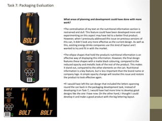 What areas of planning and development could have done with more
work?
•The centralisation of my text on the nutritional information section is
restrained and dull. This feature could have been developed more and
experimenting on this aspect may have led to a better final product.
However, when I previously addressed this issue on previous versions of
this can, it didn’t look any more effective as the current design. As well as
this, existing energy drinks companies use this kind of layout and I
wanted to try and fit in with the market.
•The ellipse shapes that hold the products nutritional information is an
effective way of displaying this information. However, the final design
features these shapes with a matte black colouring, compared to the
reduced opacity and metallic look of the rest of the product. This makes
it stand out, compared to the other elements on the can. Nutritional
information is a key feature, but is less important than the brand name or
company logo. A simple opacity change will resolve this issue and restore
the product to look effective again.
•If I would have left the can design that included the letters spanning
round the can back in the packaging development task, instead of
developing it on Task 7, I would have had more time to develop good
designs like the one I have now. On the other hand, I thought I could
develop it and make a good product with the big lettering layout.
Task 7: Packaging Evaluation
 