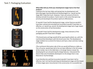 What effect did you think your development stages had on the final
product?
Looking at the last two slides and seeing how my development and
planning stages have benefited and disadvantaged me, I would say this
stage didn’t help that much. However, I had a set amount of time to
develop and plan he product, I had to work on the areas that were top
priority and would give the product optimum effectiveness.
If I wouldn’t have had the development stage, certain features wouldn’t
have been noticed and amended and my product wouldn’t have been as
effective, so I would say, overall, the development stage had a huge impact
on the construction of my final product.
If I wouldn’t have had the development stage, these elements of the
packaging wouldn’t have been changed:
•The brand name and logo would still be spanning the whole can, with the
nutritional font blending in with the brand name text. The development
stage enabled me to amend this feature and have a clean and clear looking
can design.
•The nutritional information side of the can would still feature a table on.
This, of course, would have led to the can been effective in the UK energy
drinks market, due to the table been a US design feature instead. By
developing the can and planning the design features, I discovered this
feature flaw and immediately developed it to the design that is now
featured on my final design.
It can therefore be said that my product wouldn’t have been half as
effective, had I not had the planning and development stage and the impact
of these stages were monumental in the construction of a successful can.
Task 7: Packaging Evaluation
 