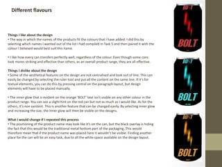 Different flavours
Things I like about the design
• The way in which the names of the products fit the colours that I have added. I did this by
selecting which names I wanted out of the list I had compiled in Task 5 and then paired it with the
colour I believed would best suit this name.
• I like how every can transfers perfectly well, regardless of the colour. Even though some cans
look mores striking and effective than others, as an overall product range, they are all effective.
Things I dislike about the design
• Some of the aesthetical features on the design are not centralised and look out of line. This can
easily be changed by selecting the ruler tool and put all the content on the same line. If it’s for
textual elements, you can do this by pressing central on the paragraph layout, but design
elements will have to be placed manually.
• The inner glow that is evident on the orange ‘BOLT’ text isn’t visible on any other colour in the
product range. You can see a slight hint on the red can but not as much as I would like. As for the
others, it’s non existent. This is another feature that can be changed easily. By selecting inner glow
and increasing the size, the inner glow will then be visible on the designs.
What I would change if I repeated this process
• The positioning of the product name may look like it’s on the can, but the black overlay is hiding
the fact that this would be the traditional metal bottom part of the packaging. This would
therefore mean that if the product name was placed here it wouldn’t be visible. Finding another
place for the can will be an easy task, due to all the white space available on the design layout.
 