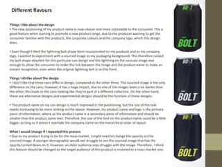 Different flavours
Things I like about the design
• The new positioning of my product name is now clearer and more noticeable to the consumer. This a
good feature when starting to promote a new product range, due to the producer wanting to get the
consumer familiar with the products, the corporate colours and the company logo, which this design
does.
• Even though I liked the lightning bolt shape been incorporated on my products and as my company
logo, I wanted to experiment with a sourced image as my packaging background. This therefore ranked
my bolt shape obsolete for this particular can design and the lightning on the sourced image was
enough to allow the consumer to make the link between the image and the product name to make an
instant recognition, even when the original lightning bolt is on the front.
Things I dislike about the design
• I don’t like that three cans differ in design, compared to the other three. The sourced image is the only
difference on the cans, however, it has a huge impact, due to one of the images been a lot darker than
the other, this leads to the cans looking like they're part of a different collection. On the other hand,
these are alternative designs and experimental designs should be the function of these designs.
• The product name on my can design is much improved in the positioning, but the size of the text
needs increasing to be more striking on the layout. However, my product name and logo is the primary
piece of information, where as the product name is a secondary piece of information and should be
smaller than the product name text. Therefore, the size of the font on the product name could be a little
bigger, as long as it doesn’t overtake the company name on the hierarchical order of layout.
What I would change if I repeated this process
• Due to my product trying to be for the mass market, I might need to change the opacity on the
sourced image. A younger demographic would not struggle to see the sourced image that has the
opacity turned down on it, however, an older audience may struggle with the image. Therefore,. I think
this feature should be changed so the target audience of this product is restored to a mass market one.
 