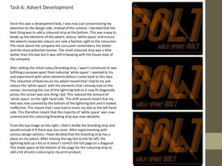 Task 6: Advert Development
Since this was a development task, I was now just concentrating my
attention on the design side, instead of the content. I decided that the
best thing was to add a coloured strip at the bottom. This was a way to
break up the elements of the advert, reduce ‘white space’ and ensure
the adverts corporate colours are now a familiar sight to the consumer.
The more about the company the consumer remembers, the better
and the more potential income. The small coloured strip was a little
darker than the text but it was still in keeping with the house style of
the company.
After adding the initial colour/branding strip, I wasn’t convinced tit was
fulfilling a purpose apart from reducing ‘white space’. I wanted to try
and experiment with other elements before I come back to this idea.
This reduction of features on my advert meant that I had to try and
reduce the ‘white space’ with the elements that I already had on the
canvas. Increasing the size of the lightning bolt so it now fit diagonally
across the screen was one thing I did. This reduced the amount of
‘white space’ on the right hand side. This shift around meant that my
text was now covered by the bottom of the lightning bolt and it looked
ineffective. This meant that I now had to move my text to the left hand
side. This therefore meant that the majority of ‘white space’ was now
covered and the colouring/branding strip was now obsolete.
From the top image on the right, I didn’t dislike the branding strip and
would include it if there was any room. After experimenting with
various design options, I have decided that the branding strip has a
place on my advert. After moving the tag-line to the far left, the
lightning bolt up a bit so it doesn’t stretch the full page on a diagonal.
This made space at the bottom of the page for the colouring strip to
add a bit of extra colouring to my print product.
 