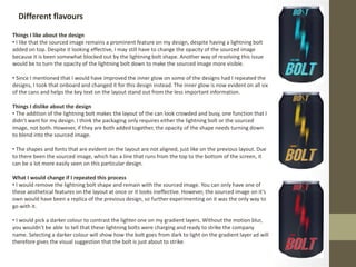Different flavours
Things I like about the design
• I like that the sourced image remains a prominent feature on my design, despite having a lightning bolt
added on top. Despite it looking effective, I may still have to change the opacity of the sourced image
because it is been somewhat blocked out by the lightning bolt shape. Another way of resolving this issue
would be to turn the opacity of the lightning bolt down to make the sourced image more visible.
• Since I mentioned that I would have improved the inner glow on some of the designs had I repeated the
designs, I took that onboard and changed it for this design instead. The inner glow is now evident on all six
of the cans and helps the key text on the layout stand out from the less important information.
Things I dislike about the design
• The addition of the lightning bolt makes the layout of the can look crowded and busy, one function that I
didn’t want for my design. I think the packaging only requires either the lightning bolt or the sourced
image, not both. However, if they are both added together, the opacity of the shape needs turning down
to blend into the sourced image.
• The shapes and fonts that are evident on the layout are not aligned, just like on the previous layout. Due
to there been the sourced image, which has a line that runs from the top to the bottom of the screen, it
can be a lot more easily seen on this particular design.
What I would change if I repeated this process
• I would remove the lightning bolt shape and remain with the sourced image. You can only have one of
these aesthetical features on the layout at once or it looks ineffective. However, the sourced image on it’s
own would have been a replica of the previous design, so further experimenting on it was the only way to
go with it.
• I would pick a darker colour to contrast the lighter one on my gradient layers. Without the motion blur,
you wouldn’t be able to tell that these lightning bolts were charging and ready to strike the company
name. Selecting a darker colour will show how the bolt goes from dark to light on the gradient layer ad will
therefore gives the visual suggestion that the bolt is just about to strike.
 