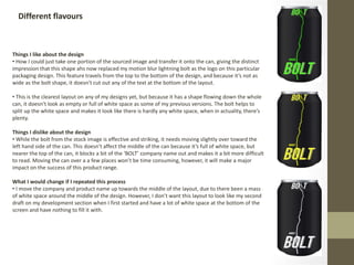 Different flavours
Things I like about the design
• How I could just take one portion of the sourced image and transfer it onto the can, giving the distinct
impression that this shape ahs now replaced my motion blur lightning bolt as the logo on this particular
packaging design. This feature travels from the top to the bottom of the design, and because it’s not as
wide as the bolt shape, it doesn’t cut out any of the text at the bottom of the layout.
• This is the clearest layout on any of my designs yet, but because it has a shape flowing down the whole
can, it doesn’t look as empty or full of white space as some of my previous versions. The bolt helps to
split up the white space and makes it look like there is hardly any white space, when in actuality, there’s
plenty.
Things I dislike about the design
• While the bolt from the stock image is effective and striking, it needs moving slightly over toward the
left hand side of the can. This doesn’t affect the middle of the can because it’s full of white space, but
nearer the top of the can, it blocks a bit of the ‘BOLT’ company name out and makes it a bit more difficult
to read. Moving the can over a a few places won’t be time consuming, however, it will make a major
impact on the success of this product range.
What I would change if I repeated this process
• I move the company and product name up towards the middle of the layout, due to there been a mass
of white space around the middle of the design. However, I don’t want this layout to look like my second
draft on my development section when I first started and have a lot of white space at the bottom of the
screen and have nothing to fill it with.
 