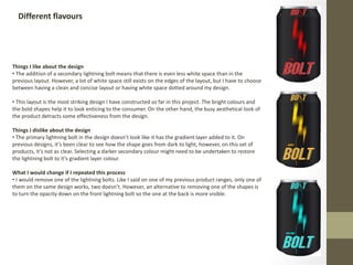 Different flavours
Things I like about the design
• The addition of a secondary lightning bolt means that there is even less white space than in the
previous layout. However, a lot of white space still exists on the edges of the layout, but I have to choose
between having a clean and concise layout or having white space dotted around my design.
• This layout is the most striking design I have constructed so far in this project. The bright colours and
the bold shapes help it to look enticing to the consumer. On the other hand, the busy aesthetical look of
the product detracts some effectiveness from the design.
Things I dislike about the design
• The primary lightning bolt in the design doesn’t look like it has the gradient layer added to it. On
previous designs, it’s been clear to see how the shape goes from dark to light, however, on this set of
products, it’s not as clear. Selecting a darker secondary colour might need to be undertaken to restore
the lightning bolt to it’s gradient layer colour.
What I would change if I repeated this process
• I would remove one of the lightning bolts. Like I said on one of my previous product ranges, only one of
them on the same design works, two doesn’t. However, an alternative to removing one of the shapes is
to turn the opacity down on the front lightning bolt so the one at the back is more visible.
 