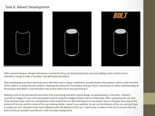 Task 6: Advert Development
After concentrating on design techniques, I wanted to focus on developing those area and adding some content into it,
therefore, trying to make a rounded and well balanced advert.
After developing a product that featured a few fonts and a shape, I wanted to actually feature the product, which is the function
of this advert: to advertise the product. Showing the consumer the product will give them a visual and an extra understanding on
the product that BOLT is and therefore may entice them more into purchasing it.
Making a can of my own would have been time consuming and with a good design not guaranteed, a risk tactic. Instead, I
sourced an image of a can and rotoscoped round it using the polygonal lasso tool on Photoshop. After separating the can into
three sections (top, main can and bottom) I had created the can that will feature on my advert. Due to the grey colouring of the
bottom of the can and the stoke of the can looking similar, I wasn’t sure whether to just cut the bottom of the can and just have
a simple can, but decided it was more effective with the bottom of the can. I had to put a stroke on the can to ensure that the
back of the can wouldn’t just blend in with the black background.
 