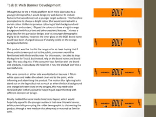 Task 8: Web Banner Development
I thought due to the e-media platform been more accessible to a
younger demographic, I would design my web banner to include
features that would most suit a younger target audience. This therefore
prompted me to choose a bright colour that would contrast with a
darker colour. Unlike my previous colouring of dark background and
bright font and content, I flipped the colours to have a bright orange
background with black font and other aesthetic features. This was a
good idea for this particular design, due to a younger demographic
trying to be reached, however, the inner glow on the BOLT brand name
could have been changed because it’s barely visible on the orange
background behind.
This product was the third in the range so far so I was hoping that if
these products were put out to the public, consumers would be
familiarised with the brand by now. For this reason, I decided to drop
the tag-line for Task 8, but instead, rely on the brand name and brand
logo. This was a big risk: if the consumer was familiar with the brand
and products, it would pay off, however, if not, the product won’t be a
successful one.
The same content on either side was decided on because it fills in
white space and makes the advert clear and to the point, while
informing and advertising the product. The motion blur lightning bolts
stand out on the layout but not as much as when the black background
and orange bolt were used on my designs, this may need to be
reviewed later in the task but for now I’m just experimenting with
different elements of design.
Finally, I added the social media links to my layout, which would
hopefully appeal to the younger audience that view this web banner,
while potentially prompting the older demographic to discovering the
product through a new medium that they may or may not be familiar
with.
 