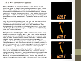 Task 8: Web Banner Development
After I had produced my first design, I did some further research on web
banners, as well as the research that I had done before starting Task 8. I found
that the web banners that I had viewed and made assumptions about the
audience been younger were tailor made to a younger demographic, but more
importantly, I found that web banners can be for a wide range of audience types.
Deciding that a web banner aimed at younger demographic wouldn’t appeal to
my desired mass market target audience, I changed the design and colour for my
design.
Going back to the traditional BOLT house style that I have used on all my other
products in this project, I knew this layout would target a mass market,
compared to my previous design. Adding exactly the same elements as my
advert, the BOLT brand name was the most predominant feature on the layout,
with the tag-line been absent once again. I wanted to rely on brand familiarity,
rather than a memorable tag-line.
Adding the motion blur lightning bolt with the gradient overlay gave the design
some bright elements to the layout, which it need s to be effective. Adding the
secondary brand name was added because there was some white space at the
top of the screen, while the lightning bolt that replaces the ‘L’ lettering furthers
the brand logo and hopefully furthers the consumers familiarity with the
product, which will therefore prompt them to subconsciously buy it. However,
the inner glow has not been increased on the top brand name and doesn’t fit in
with the main brand name on the layout. Adjusting this element will be quick to
do but will make a huge impact on the success of this particular product.
Lack of room on the design meant that I couldn’t fit the website address on the
layout tat fist. Realising that this certain content piece is key to the product, I
transformed the font and rotated it 90 degrees to enable it to fit on the left hand
side of the screen. The same could be said for my social media links, they
wouldn’t fit horizontally on the page like normal. Instead, I had to arrange the
logos so that they were vertically arranged and therefore could fit on the design.
 