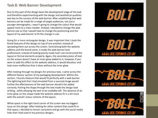 Task 8: Web Banner Development
Due to this part of the design been the development stage of the task
and therefore experimenting with the design and aesthetical qualities
was key to the success of the web banner. After establishing that web
banners can be made for a range of target audiences, not just a
younger demographic, I wasn’t going to change the colour that would
appeal more to a mass market. Instead, I decided to change the web
banner size so that I would have to change the positioning and the
layout of my web banner to fit the change in size.
Going for a more rectangular design, it was important that I stack the
fontal features of the design on top of one another, instead of
spreading them out across the screen. Centralising both the website
address and the brand name, it made the web banner look
professional, instead of looking poorly made had I not constructed the
layout or formal elements properly. Again, the secondary piece of text
on the screen doesn’t have an inner glow added to it, however, if you
were to add this effect to the website address, it would discolour and
look more ineffective than it does without the inner glow.
After looking through my designs for previous task, I came across the
different flavour section of my packaging development. Within this
section, I found a feature that would fit perfectly with a web banner.
The lightning bolt that I had emulated from a sourced image would
further the effectiveness of the web banner should it be added
correctly. Putting the shape through the text made the design look
striking , while allowing the text to be readable still. The absence of an
inner glow on this shape made the website address fit in a bit more
with the overall l colour scheme of the layout.
White space in the right hand corner of the screen was my biggest
issue on this design. After looking for other content that could fit in
that space, I decided to remain consistent and go with the social media
links that I had used in my previous designs.
 