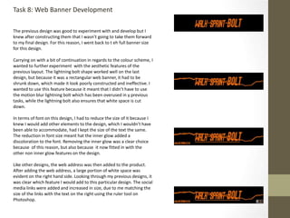 Task 8: Web Banner Development
The previous design was good to experiment with and develop but I
knew after constructing them that I wasn’t going to take them forward
to my final design. For this reason, I went back to t eh full banner size
for this design.
Carrying on with a bit of continuation in regards to the colour scheme, I
wanted to further experiment with the aesthetic features of the
previous layout. The lightning bolt shape worked well on the last
design, but because it was a rectangular web banner, it had to be
shrunk down, which made it look poorly constructed and ineffective. I
wanted to use this feature because it meant that I didn’t have to use
the motion blur lightning bolt which has been overused in y previous
tasks, while the lightning bolt also ensures that white space is cut
down.
In terms of font on this design, I had to reduce the size of it because I
knew I would add other elements to the design, which I wouldn’t have
been able to accommodate, had I kept the size of the text the same.
The reduction in font size meant hat the inner glow added a
discoloration to the font. Removing the inner glow was a clear choice
because of this reason, but also because it now fitted in with the
other non inner glow features on the design.
Like other designs, the web address was then added to the product.
After adding the web address, a large portion of white space was
evident on the right hand side. Looking through my previous designs, it
was clear which feature I would add to this particular design. The social
media links were added and increased in size, due to me matching the
size of the links with the text on the right using the ruler tool on
Photoshop.
 